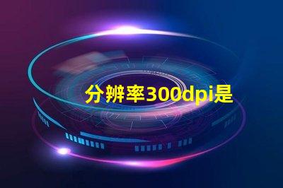 分辨率300dpi是什么意思等于多少p 分辨率300dpi是什么意思和4k